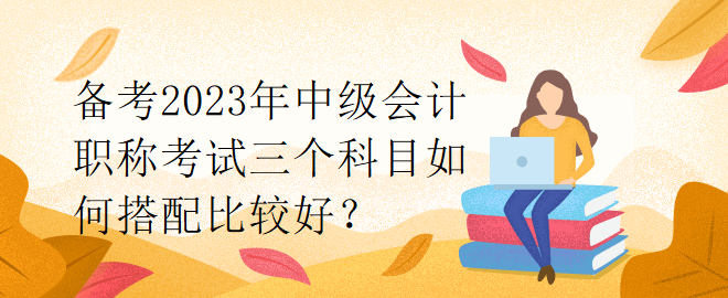 備考2023年中級會計職稱考試三個科目如何搭配比較好？