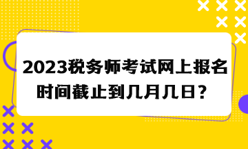 2023稅務(wù)師考試網(wǎng)上報(bào)名時(shí)間截止到幾月幾日？