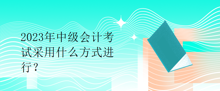 2023年中級(jí)會(huì)計(jì)考試采用什么方式進(jìn)行？