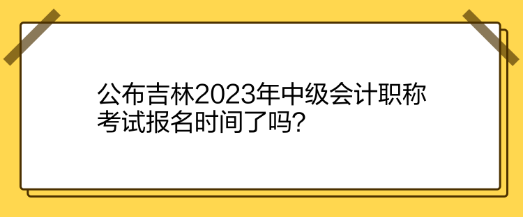 公布吉林2023年中級會計職稱考試報名時間了嗎？