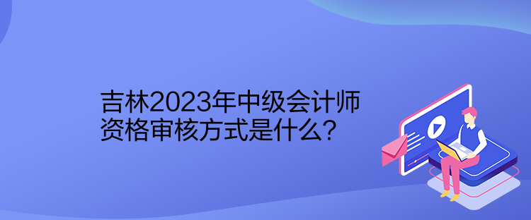 吉林2023年中級會計(jì)師資格審核方式是什么？