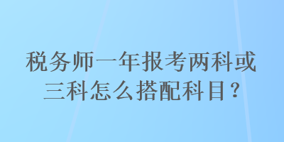 稅務(wù)師一年報考兩科或三科怎么搭配科目？