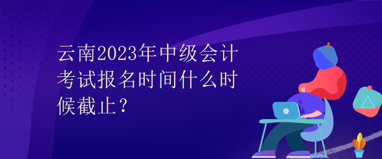 云南2023年中級會計考試報名時間什么時候截止？