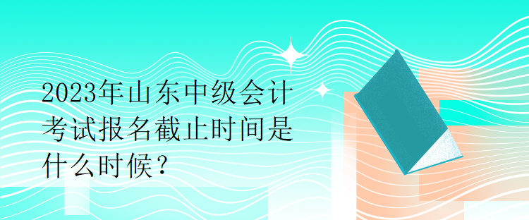 2023年山東中級(jí)會(huì)計(jì)考試報(bào)名截止時(shí)間是什么時(shí)候？