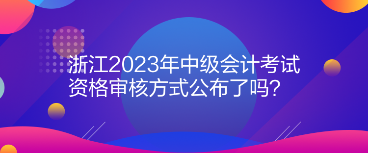 浙江2023年中級(jí)會(huì)計(jì)考試資格審核方式公布了嗎？