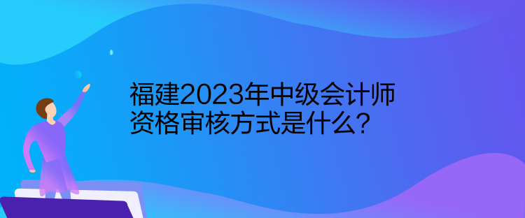 福建2023年中級會計(jì)師資格審核方式是什么？