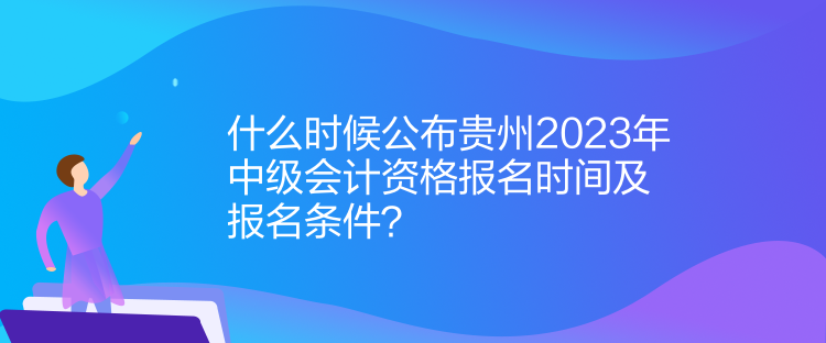 什么時候公布貴州2023年中級會計資格報名時間及報名條件？