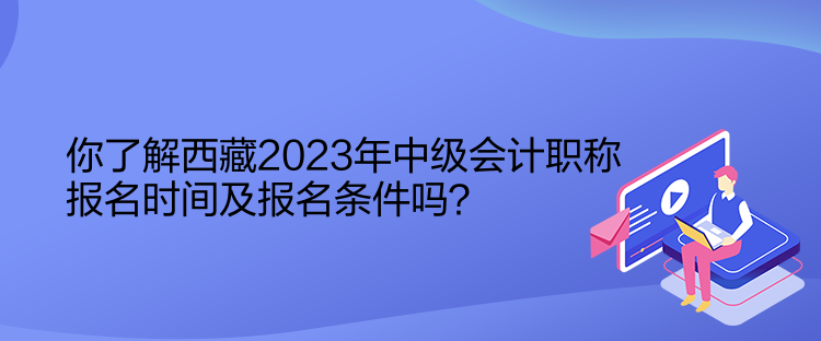 你了解西藏2023年中級會計職稱報名時間及報名條件嗎？