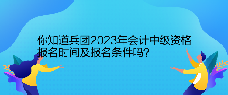 你知道兵團(tuán)2023年會(huì)計(jì)中級(jí)資格報(bào)名時(shí)間及報(bào)名條件嗎？