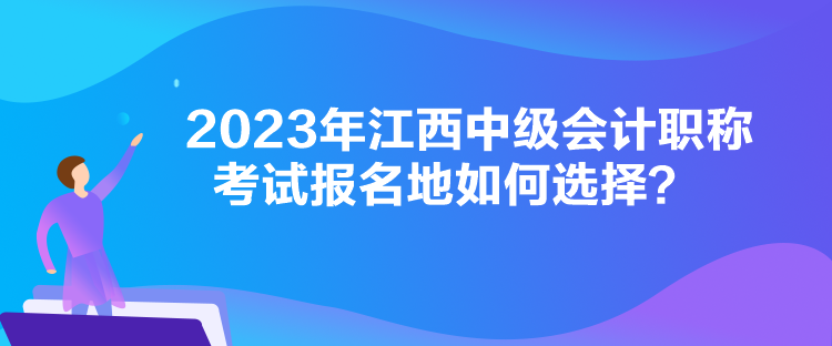 2023年江西中級會計職稱考試報名地如何選擇？