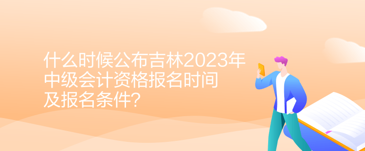 什么時候公布吉林2023年中級會計資格報名時間及報名條件？