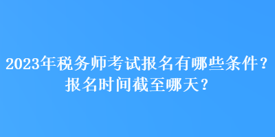 2023年稅務(wù)師考試報(bào)名有哪些條件？報(bào)名時(shí)間截至哪天？