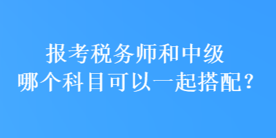 報(bào)考稅務(wù)師和中級哪個(gè)科目可以一起搭配？