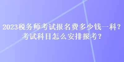 2023稅務(wù)師考試報名費多少錢一科？考試科目怎么安排報考？