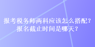 報考稅務(wù)師兩科應(yīng)該怎么搭配？報名截止時間是哪天？