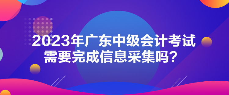 2023年廣東中級會計考試需要完成信息采集嗎？