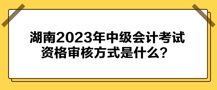 湖南2023年中級會計考試資格審核方式是什么？