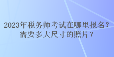 2023年稅務(wù)師考試在哪里報名？需要多大尺寸的照片？