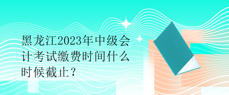 黑龍江2023年中級會計考試繳費時間什么時候截止？