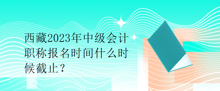 西藏2023年中級會計職稱報名時間什么時候截止？