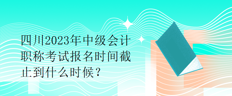 四川2023年中級(jí)會(huì)計(jì)職稱考試報(bào)名時(shí)間截止到什么時(shí)候？