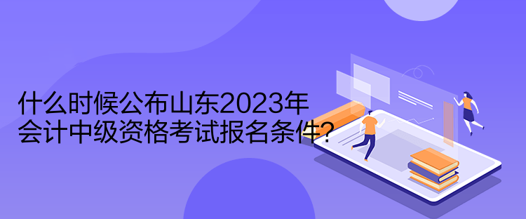 什么時候公布山東2023年會計中級資格考試報名條件？