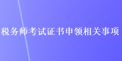 稅務(wù)師考試證書申領(lǐng)相關(guān)事項