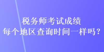 稅務師考試成績每個地區(qū)查詢時間一樣嗎？