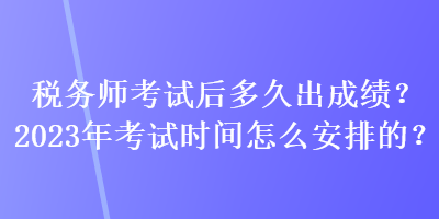 稅務師考試后多久出成績？2023年考試時間怎么安排的？