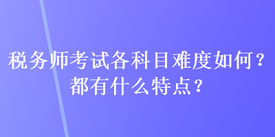 稅務(wù)師考試各科目難度如何？都有什么特點(diǎn)？