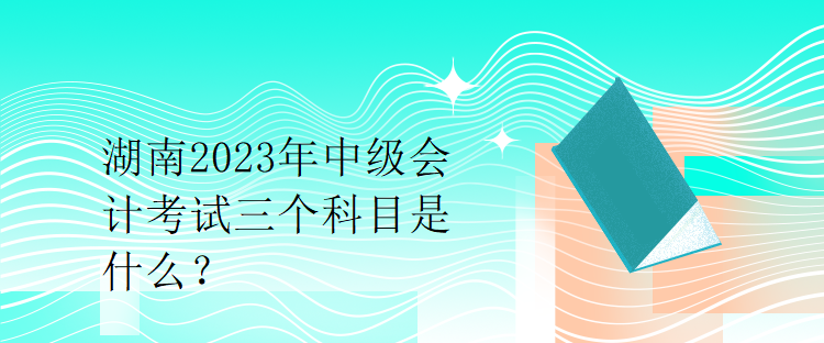 湖南2023年中級會計考試三個科目是什么？