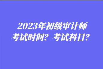 2023年初級(jí)審計(jì)師考試時(shí)間？考試科目？