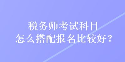 稅務(wù)師考試科目怎么搭配報(bào)名比較好？