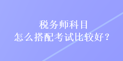 稅務(wù)師科目怎么搭配考試比較好？