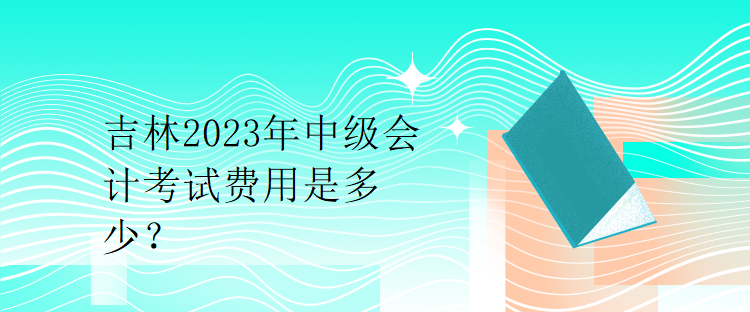 吉林2023年中級(jí)會(huì)計(jì)考試費(fèi)用是多少？