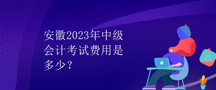 安徽2023年中級會計考試費用是多少？