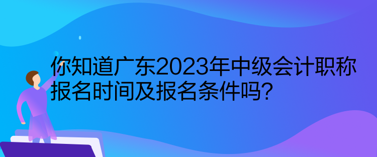 你知道廣東2023年中級會計職稱報名時間及報名條件嗎？