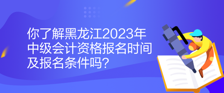 你了解黑龍江2023年中級會計資格報名時間及報名條件嗎？