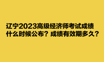 遼寧2023高級(jí)經(jīng)濟(jì)師考試成績(jī)什么時(shí)候公布？成績(jī)有效期多久？