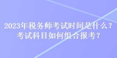 2023年稅務(wù)師考試時間是什么？考試科目如何組合報(bào)考？