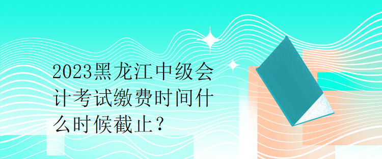 2023黑龍江中級會計考試?yán)U費時間什么時候截止？