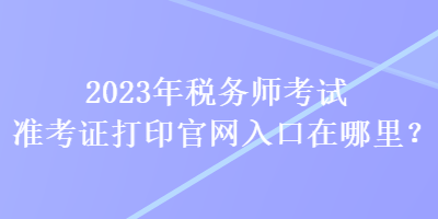 2023年稅務(wù)師考試準(zhǔn)考證打印官網(wǎng)入口在哪里？