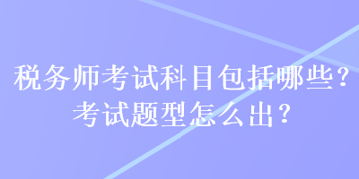 稅務(wù)師考試科目包括哪些？考試題型怎么出？