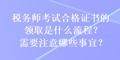 稅務(wù)師考試合格證書的領(lǐng)取是什么流程？需要注意哪些事宜？