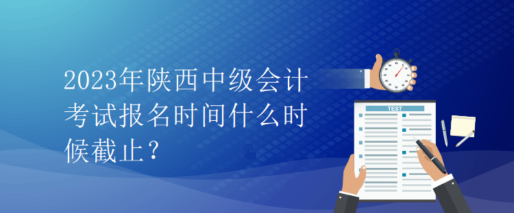 2023年陜西中級會計考試報名時間什么時候截止？