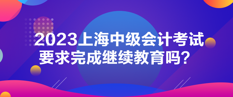 2023上海中級(jí)會(huì)計(jì)考試要求完成繼續(xù)教育嗎？