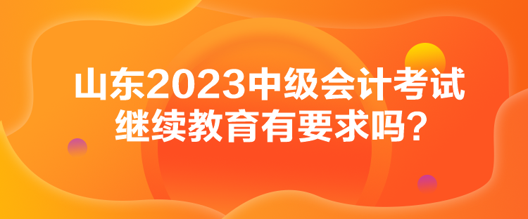 山東2023中級會計考試繼續(xù)教育有要求嗎？