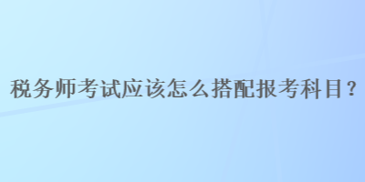 稅務師考試應該怎么搭配報考科目？