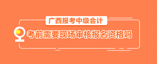 廣西報(bào)考中級(jí)會(huì)計(jì)需要考前到會(huì)計(jì)管理機(jī)構(gòu)現(xiàn)場(chǎng)審核報(bào)名資格嗎？