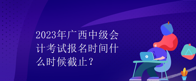 2023年廣西中級(jí)會(huì)計(jì)考試報(bào)名時(shí)間什么時(shí)候截止？